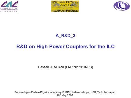 France Japan Particle Physics laboratory (FJPPL) first workshop at KEK, Tsukuba, Japan 10 th May 2007 A_R&D_3 R&D on High Power Couplers for the ILC Hassen.