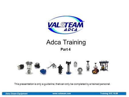 Adca Training Part 4 This presentation is only a guideline, that can only be completed by a trained personel. Adca Steam Equipment www.valsteam.com Training.10.