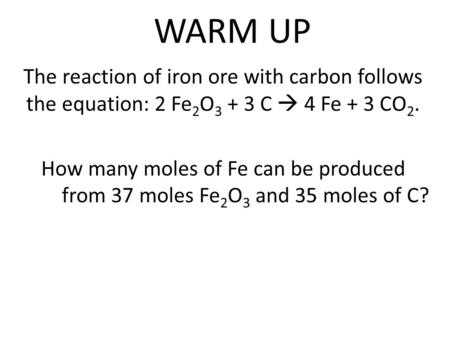 WARM UP The reaction of iron ore with carbon follows the equation: 2 Fe 2 O 3 + 3 C  4 Fe + 3 CO 2. How many moles of Fe can be produced from 37 moles.