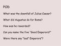 POD What was the downfall of Julius Caesar? What did Augustus do for Rome? How was he rewarded? Can you name the five “Good Emperors?” Were there any “bad”