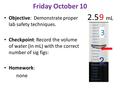 Friday October 10 Objective: Demonstrate proper lab safety techniques. Checkpoint: Record the volume of water (in mL) with the correct number of sig figs: