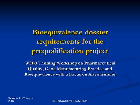 Tanzania, 21-25 August 2006 Dr. Barbara Sterzik, BfArM, Bonn 1 Bioequivalence dossier requirements for the prequalification project WHO Training Workshop.