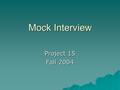 Mock Interview Project 15 Fall 2004. Goal  Opportunity to practice skills acquired in interview projects  May be used for grad school prospects, too.