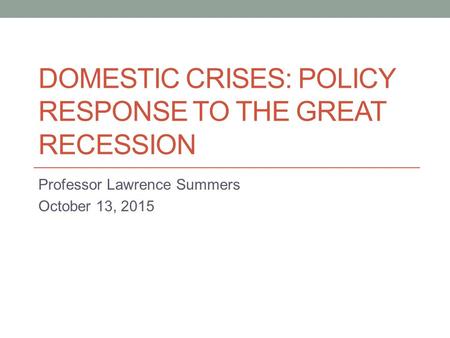 DOMESTIC CRISES: POLICY RESPONSE TO THE GREAT RECESSION Professor Lawrence Summers October 13, 2015.