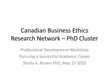 Canadian Business Ethics Research Network – PhD Cluster Professional Development Workshop Pursuing a Successful Academic Career Sheila A. Brown PhD, May.