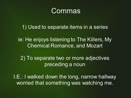 Commas 1) Used to separate items in a series ie: He enjoys listening to The Killers, My Chemical Romance, and Mozart 2) To separate two or more adjectives.