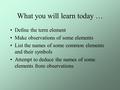 What you will learn today … Define the term element Make observations of some elements List the names of some common elements and their symbols Attempt.