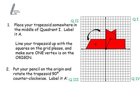 1.Place your trapezoid somewhere in the middle of Quadrant I. Label it A. Line your trapezoid up with the squares on the grid please, and make sure ONE.