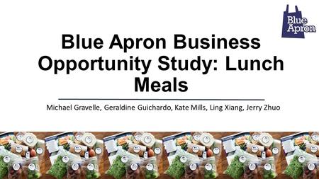 Blue Apron Business Opportunity Study: Lunch Meals Michael Gravelle, Geraldine Guichardo, Kate Mills, Ling Xiang, Jerry Zhuo.