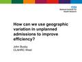 How can we use geographic variation in unplanned admissions to improve efficiency? John Busby CLAHRC West.