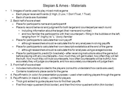 Slepian & Ames - Materials 1. Images of cards used to play mixed-motive game –Each player received 6 cards (2 High, 2 Low, 1 Don’t Trust, 1 Trust) –Back.