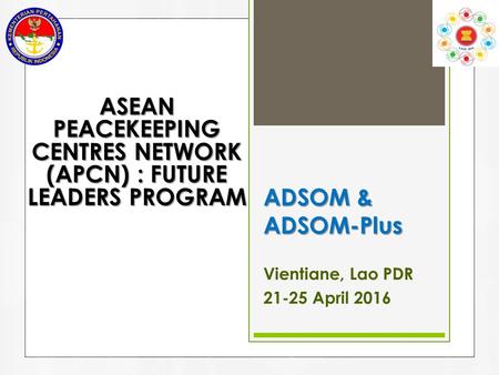 ADSOM & ADSOM-Plus Vientiane, Lao PDR 21-25 April 2016 ASEAN PEACEKEEPING CENTRES NETWORK (APCN) : FUTURE LEADERS PROGRAM.