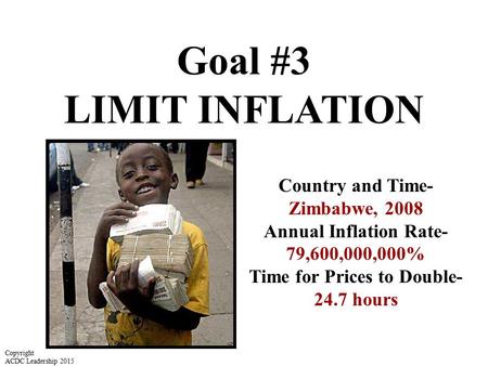 Goal #3 LIMIT INFLATION Country and Time- Zimbabwe, 2008 Annual Inflation Rate- 79,600,000,000% Time for Prices to Double- 24.7 hours Copyright ACDC Leadership.