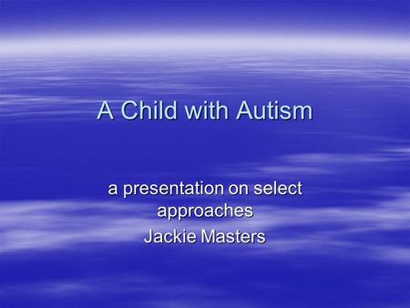 A Child with Autism a presentation on select approaches Jackie Masters.