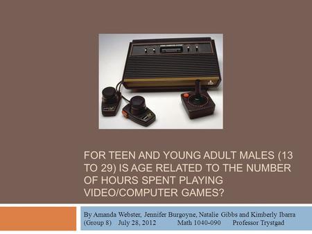 FOR TEEN AND YOUNG ADULT MALES (13 TO 29) IS AGE RELATED TO THE NUMBER OF HOURS SPENT PLAYING VIDEO/COMPUTER GAMES? By Amanda Webster, Jennifer Burgoyne,