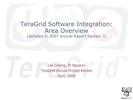 TeraGrid Software Integration: Area Overview (detailed in 2007 Annual Report Section 3) Lee Liming, JP Navarro TeraGrid Annual Project Review April, 2008.