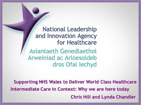 Supporting NHS Wales to Deliver World Class Healthcare Intermediate Care in Context: Why we are here today Chris Hill and Lynda Chandler.