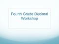 Fourth Grade Decimal Workshop. Objective Teachers will have a deeper understanding of the Decimal Domain of the Common Core. They will demonstrate their.