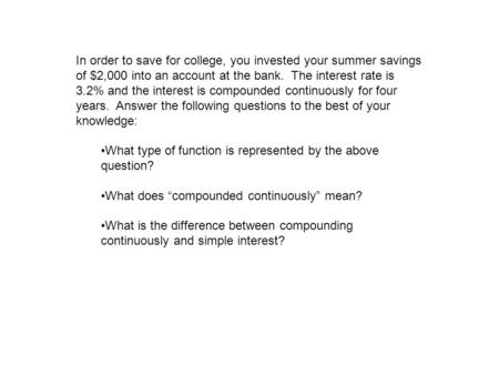 In order to save for college, you invested your summer savings of $2,000 into an account at the bank. The interest rate is 3.2% and the interest is compounded.