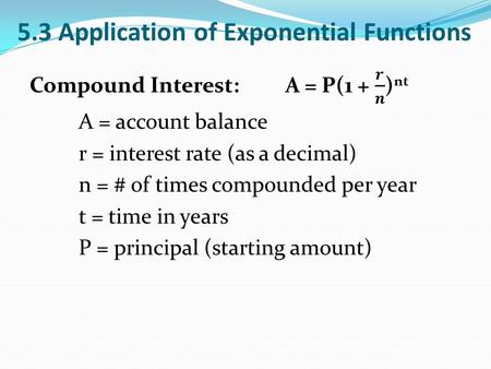 5.3 Application of Exponential Functions. Continuously Compounded Interest: A = Pe rt A = account balance r = interest rate (as a decimal) t = time in.