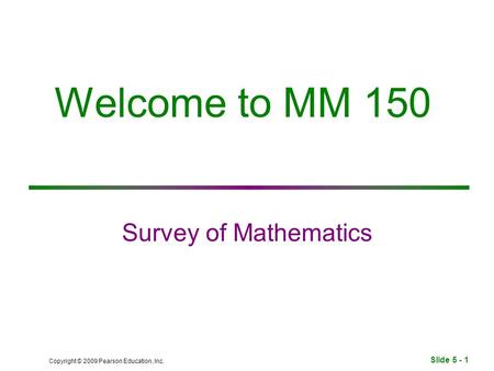 Slide 5 - 1 Copyright © 2009 Pearson Education, Inc. Welcome to MM 150 Survey of Mathematics.