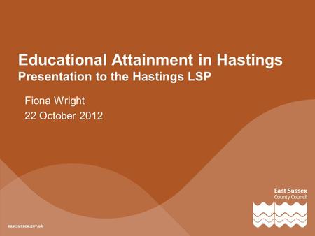 Educational Attainment in Hastings Presentation to the Hastings LSP Fiona Wright 22 October 2012.