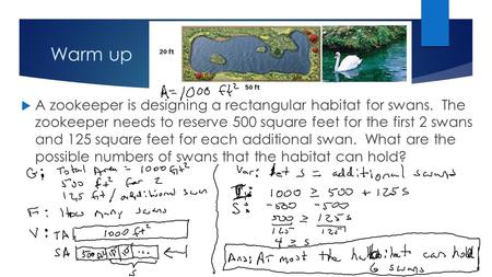 Warm up A zookeeper is designing a rectangular habitat for swans. The zookeeper needs to reserve 500 square feet for the first 2 swans and 125 square.