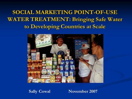 SOCIAL MARKETING POINT-OF-USE WATER TREATMENT: Bringing Safe Water to Developing Countries at Scale Sally CowalNovember 2007.