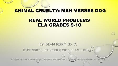 ANIMAL CRUELTY: MAN VERSES DOG REAL WORLD PROBLEMS ELA GRADES 9-10 BY: DEAN BERRY, ED. D. COPYRIGHT PROTECTED © 2013 DEAN R. BERRY NO PART OF THIS DOCUMENT.