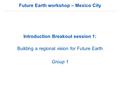 Future Earth workshop – Mexico City Introduction Breakout session 1: Building a regional vision for Future Earth Group 1.