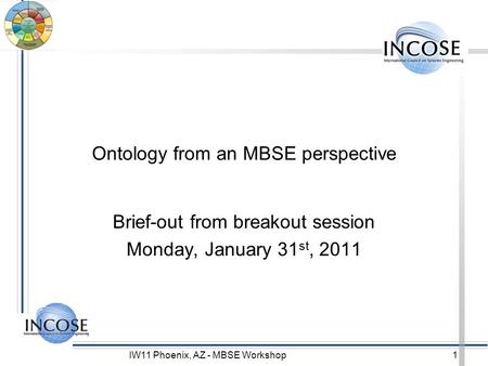 IW11 Phoenix, AZ - MBSE Workshop1 Ontology from an MBSE perspective Brief-out from breakout session Monday, January 31 st, 2011.