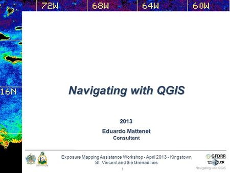 Exposure Mapping Assistance Workshop - April 2013 - Kingstown St. Vincent and the Grenadines Eduardo Mattenet Consultant 2013 Navigating with QGIS 1.