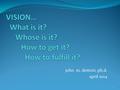 John m. dettoni, ph.d. april 2014 1. WHAT IS “VISION?” What are some common understandings regarding what vision is or means? 2.