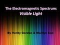 By Verity Gordon & Marilyn Can The Electromagnetic Spectrum: Visible Light The Electromagnetic Spectrum: Visible Light.