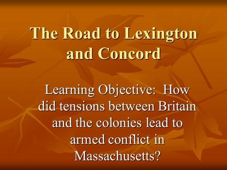 The Road to Lexington and Concord Learning Objective: How did tensions between Britain and the colonies lead to armed conflict in Massachusetts?