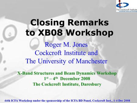 44th ICFA Workshop under the sponsorship of the ICFA BD Panel, Cockcroft Inst., 1-4 Dec 2008 Closing Remarks to XB08 Workshop Roger M. Jones Cockcroft.