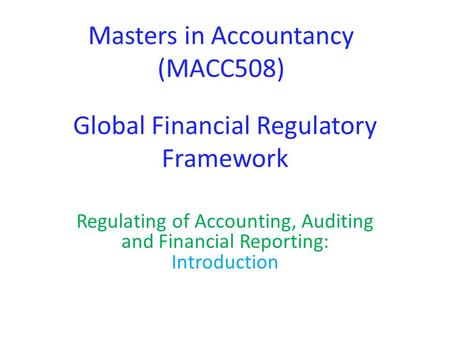 Global Financial Regulatory Framework Regulating of Accounting, Auditing and Financial Reporting: Introduction Masters in Accountancy (MACC508)