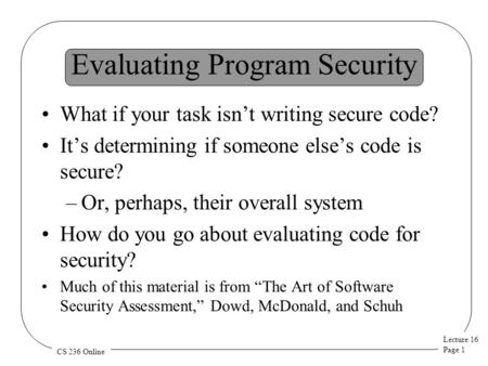 Lecture 16 Page 1 CS 236 Online Evaluating Program Security What if your task isn’t writing secure code? It’s determining if someone else’s code is secure?