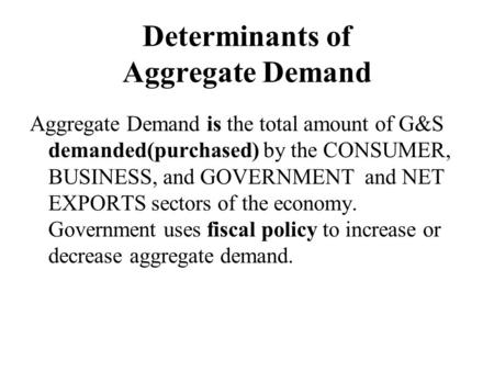 Determinants of Aggregate Demand Aggregate Demand is the total amount of G&S demanded(purchased) by the CONSUMER, BUSINESS, and GOVERNMENT and NET EXPORTS.