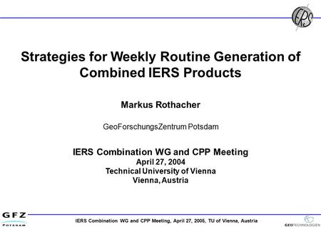 IERS Combination WG and CPP Meeting, April 27, 2005, TU of Vienna, Austria Strategies for Weekly Routine Generation of Combined IERS Products Markus Rothacher.