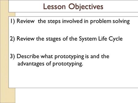 Lesson Objectives 1) Review the steps involved in problem solving 2) Review the stages of the System Life Cycle 3) Describe what prototyping is and the.