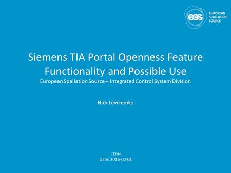 Siemens TIA Portal Openness Feature Functionality and Possible Use European Spallation Source – Integrated Control System Division Nick Levchenko CERN.