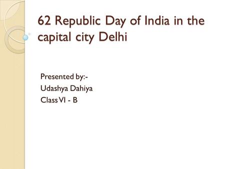 62 Republic Day of India in the capital city Delhi Presented by:- Udashya Dahiya Class VI - B.