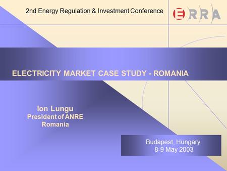 ELECTRICITY MARKET CASE STUDY - ROMANIA Ion Lungu President of ANRE Romania Budapest, Hungary 8-9 May 2003 2nd Energy Regulation & Investment Conference.