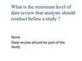 What is the minimum level of data review that analysts should conduct before a study ? None Data review should be part of the study.