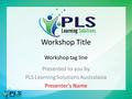 Workshop Title Workshop tag line Presented to you by PLS Learning Solutions Australasia Presenter’s Name.