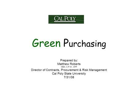 Green P urchasing Prepared by: Matthew Roberts MBA, C.P.M., CPP Director of Contracts, Procurement & Risk Management Cal Poly State University 7/31/08.