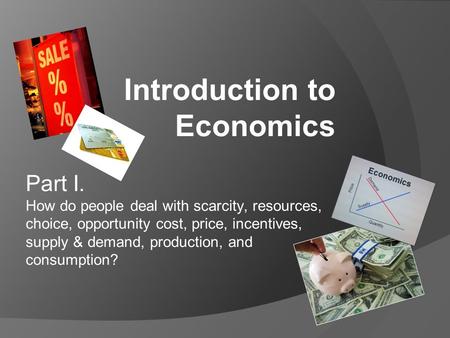 Part I. How do people deal with scarcity, resources, choice, opportunity cost, price, incentives, supply & demand, production, and consumption? Introduction.