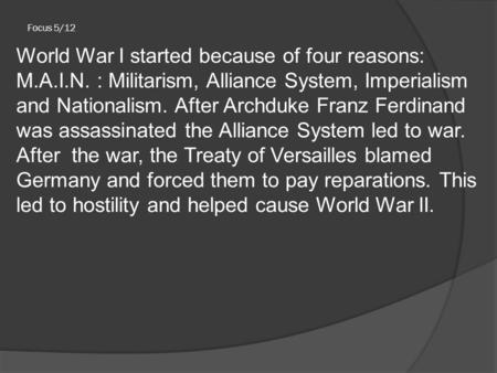 Focus 5/12 World War I started because of four reasons: M.A.I.N. : Militarism, Alliance System, Imperialism and Nationalism. After Archduke Franz Ferdinand.