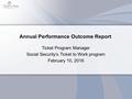 Annual Performance Outcome Report Ticket Program Manager Social Security’s Ticket to Work program February 10, 2016.